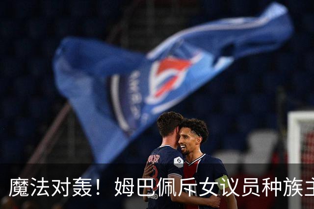 魔法对轰！姆巴佩斥女议员种族主义 女议员：性别暴力